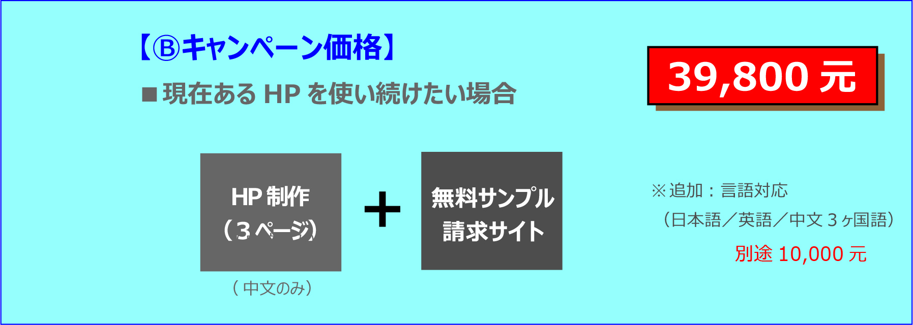 【Ⓑキャンペーン価格】 ■現在あるHPを使い続けたい場合 39,800元 HP制作 （3ページ）（中文のみ）無料サンプル 請求サイト ※追加：言語対応 （日本語／英語／中文3ヶ国語） 別途10,000元