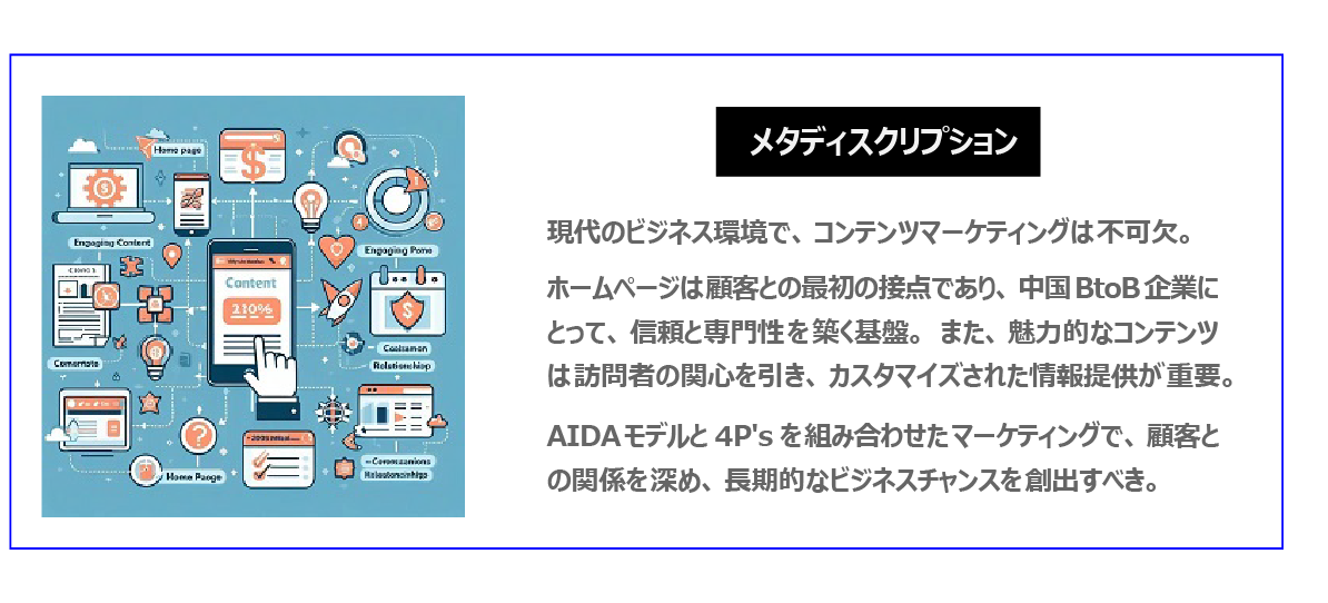中国　ホームページ制作、中国　コンテンツマーケティング。 現代のビジネス環境で、コンテンツマーケティングは不可欠。ホームページは顧客との最初の接点であり、中国BtoB企業にとって、信頼と専門性を築く基盤。また、魅力的なコンテンツは訪問者の関心を引き、カスタマイズされた情報提供が重要。 AIDAモデルと4P'sを組み合わせたマーケティングで、顧客との関係を深め、長期的なビジネスチャンスを創出すべき。