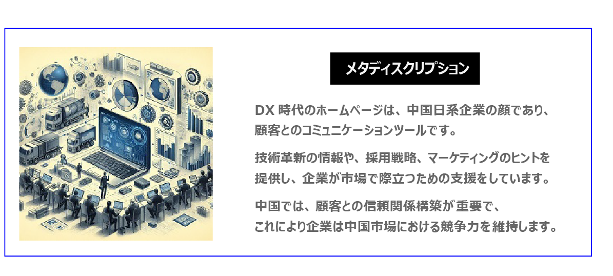 中国　ホームページ制作、中国　コンテンツマーケティング。 DX時代のホームページは、中国日系企業の顔であり、顧客とのコミュニケーションツールです。技術革新の情報、採用戦略、マーケティングのヒントを提供し、企業が市場で際立つための支援をしています。中国では、顧客との信頼関係構築が重要で、これにより企業は中国市場における競争力を維持します。