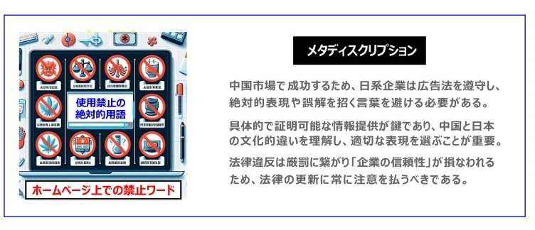 中国　ホームページ制作、中国　コンテンツマーケティング、中国　オウンドメディア。 中国市場で成功するため、日系企業は広告法を遵守し、絶対的表現や誤解を招く言葉を避ける必要がある。具体的で証明可能な情報提供が鍵であり、中国と日本の文化的違いを理解し、適切な表現を選ぶことが重要。法律違反は厳罰に繋がり「企業の信頼性」が損なわれるため、法律の更新に常に注意を払うべきである。