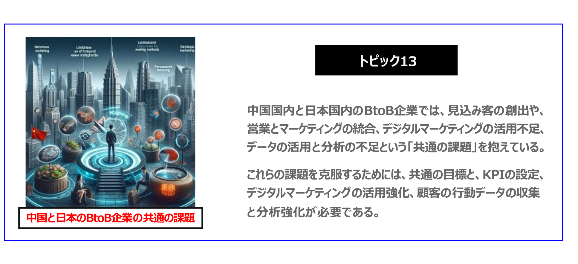 中国　ホームページ制作、中国　コンテンツマーケティング、中国　オウンドメディア。 中国国内と日本国内のBtoB企業では、見込み客の創出や、営業とマーケティングの統合、デジタルマーケティングの活用不足、データの活用と分析の不足という「共通の課題」を抱えている。これらの課題を克服するためには、共通の目標と、KPIの設定、デジタルマーケティングの活用強化、顧客の行動データの収集と分析強化が必要である。